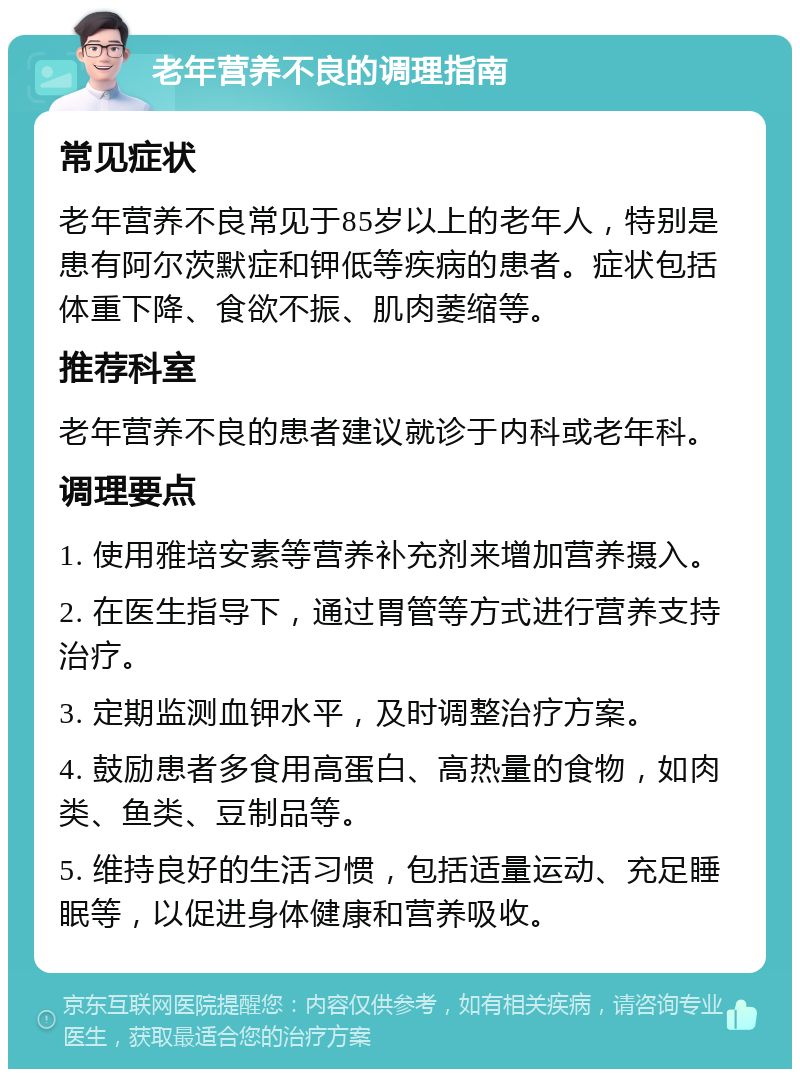 老年营养不良的调理指南 常见症状 老年营养不良常见于85岁以上的老年人，特别是患有阿尔茨默症和钾低等疾病的患者。症状包括体重下降、食欲不振、肌肉萎缩等。 推荐科室 老年营养不良的患者建议就诊于内科或老年科。 调理要点 1. 使用雅培安素等营养补充剂来增加营养摄入。 2. 在医生指导下，通过胃管等方式进行营养支持治疗。 3. 定期监测血钾水平，及时调整治疗方案。 4. 鼓励患者多食用高蛋白、高热量的食物，如肉类、鱼类、豆制品等。 5. 维持良好的生活习惯，包括适量运动、充足睡眠等，以促进身体健康和营养吸收。