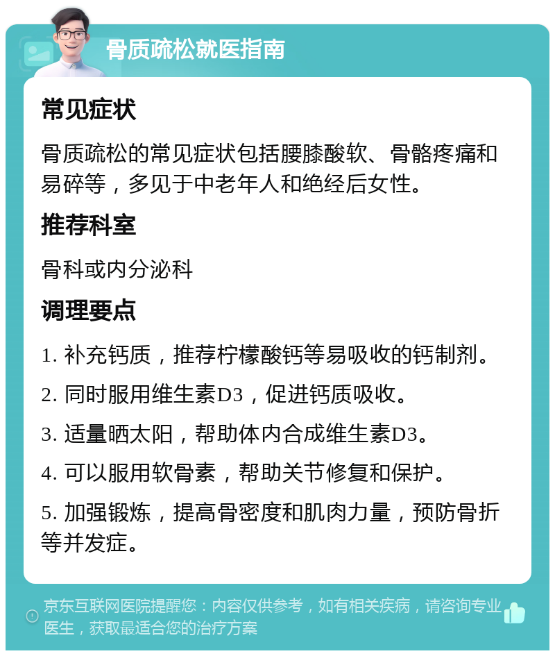 骨质疏松就医指南 常见症状 骨质疏松的常见症状包括腰膝酸软、骨骼疼痛和易碎等，多见于中老年人和绝经后女性。 推荐科室 骨科或内分泌科 调理要点 1. 补充钙质，推荐柠檬酸钙等易吸收的钙制剂。 2. 同时服用维生素D3，促进钙质吸收。 3. 适量晒太阳，帮助体内合成维生素D3。 4. 可以服用软骨素，帮助关节修复和保护。 5. 加强锻炼，提高骨密度和肌肉力量，预防骨折等并发症。