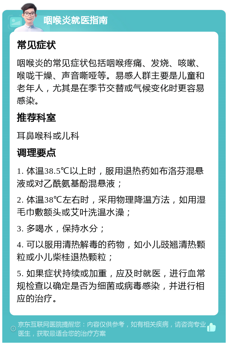 咽喉炎就医指南 常见症状 咽喉炎的常见症状包括咽喉疼痛、发烧、咳嗽、喉咙干燥、声音嘶哑等。易感人群主要是儿童和老年人，尤其是在季节交替或气候变化时更容易感染。 推荐科室 耳鼻喉科或儿科 调理要点 1. 体温38.5℃以上时，服用退热药如布洛芬混悬液或对乙酰氨基酚混悬液； 2. 体温38℃左右时，采用物理降温方法，如用湿毛巾敷额头或艾叶洗温水澡； 3. 多喝水，保持水分； 4. 可以服用清热解毒的药物，如小儿豉翘清热颗粒或小儿柴桂退热颗粒； 5. 如果症状持续或加重，应及时就医，进行血常规检查以确定是否为细菌或病毒感染，并进行相应的治疗。