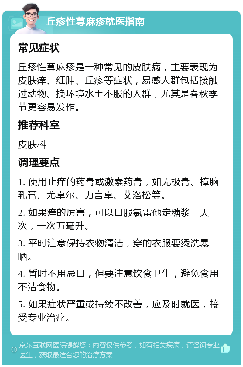 丘疹性荨麻疹就医指南 常见症状 丘疹性荨麻疹是一种常见的皮肤病，主要表现为皮肤痒、红肿、丘疹等症状，易感人群包括接触过动物、换环境水土不服的人群，尤其是春秋季节更容易发作。 推荐科室 皮肤科 调理要点 1. 使用止痒的药膏或激素药膏，如无极膏、樟脑乳膏、尤卓尔、力言卓、艾洛松等。 2. 如果痒的厉害，可以口服氯雷他定糖浆一天一次，一次五毫升。 3. 平时注意保持衣物清洁，穿的衣服要烫洗暴晒。 4. 暂时不用忌口，但要注意饮食卫生，避免食用不洁食物。 5. 如果症状严重或持续不改善，应及时就医，接受专业治疗。