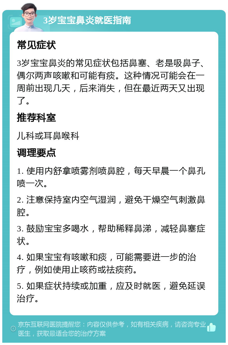 3岁宝宝鼻炎就医指南 常见症状 3岁宝宝鼻炎的常见症状包括鼻塞、老是吸鼻子、偶尔两声咳嗽和可能有痰。这种情况可能会在一周前出现几天，后来消失，但在最近两天又出现了。 推荐科室 儿科或耳鼻喉科 调理要点 1. 使用内舒拿喷雾剂喷鼻腔，每天早晨一个鼻孔喷一次。 2. 注意保持室内空气湿润，避免干燥空气刺激鼻腔。 3. 鼓励宝宝多喝水，帮助稀释鼻涕，减轻鼻塞症状。 4. 如果宝宝有咳嗽和痰，可能需要进一步的治疗，例如使用止咳药或祛痰药。 5. 如果症状持续或加重，应及时就医，避免延误治疗。