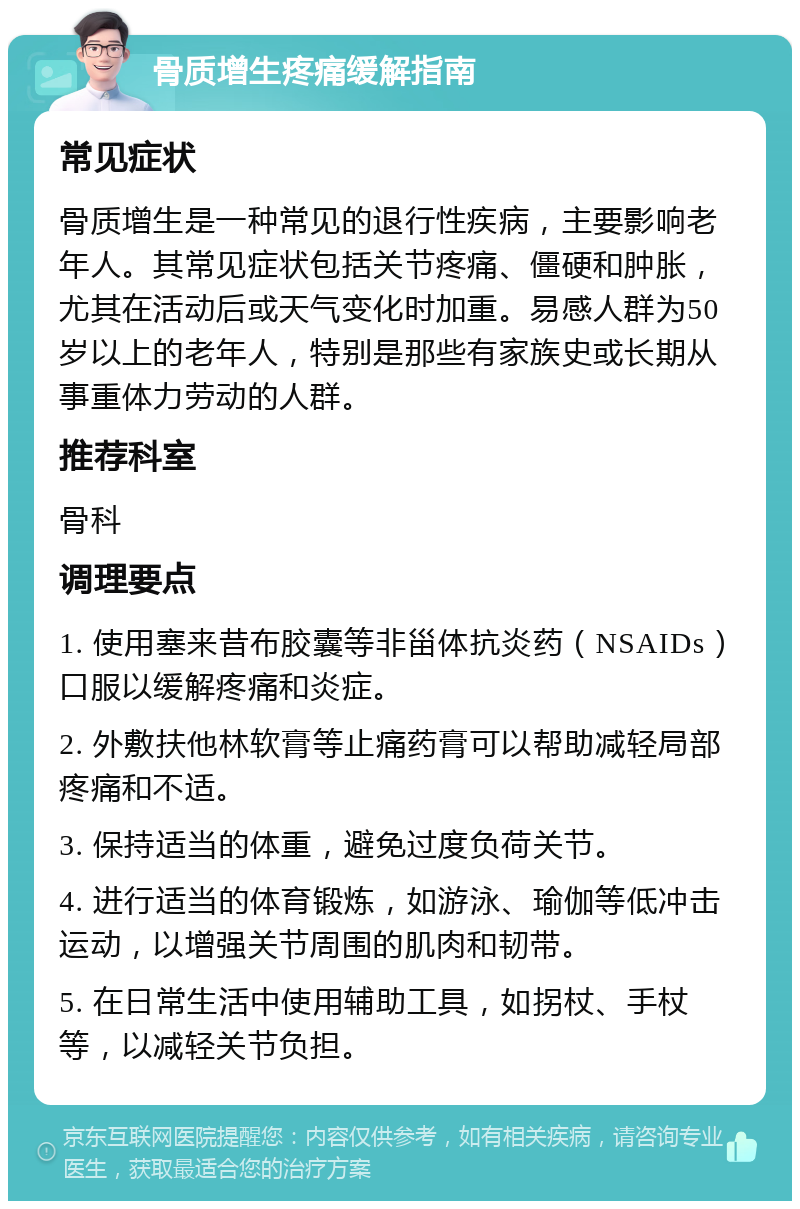 骨质增生疼痛缓解指南 常见症状 骨质增生是一种常见的退行性疾病，主要影响老年人。其常见症状包括关节疼痛、僵硬和肿胀，尤其在活动后或天气变化时加重。易感人群为50岁以上的老年人，特别是那些有家族史或长期从事重体力劳动的人群。 推荐科室 骨科 调理要点 1. 使用塞来昔布胶囊等非甾体抗炎药（NSAIDs）口服以缓解疼痛和炎症。 2. 外敷扶他林软膏等止痛药膏可以帮助减轻局部疼痛和不适。 3. 保持适当的体重，避免过度负荷关节。 4. 进行适当的体育锻炼，如游泳、瑜伽等低冲击运动，以增强关节周围的肌肉和韧带。 5. 在日常生活中使用辅助工具，如拐杖、手杖等，以减轻关节负担。