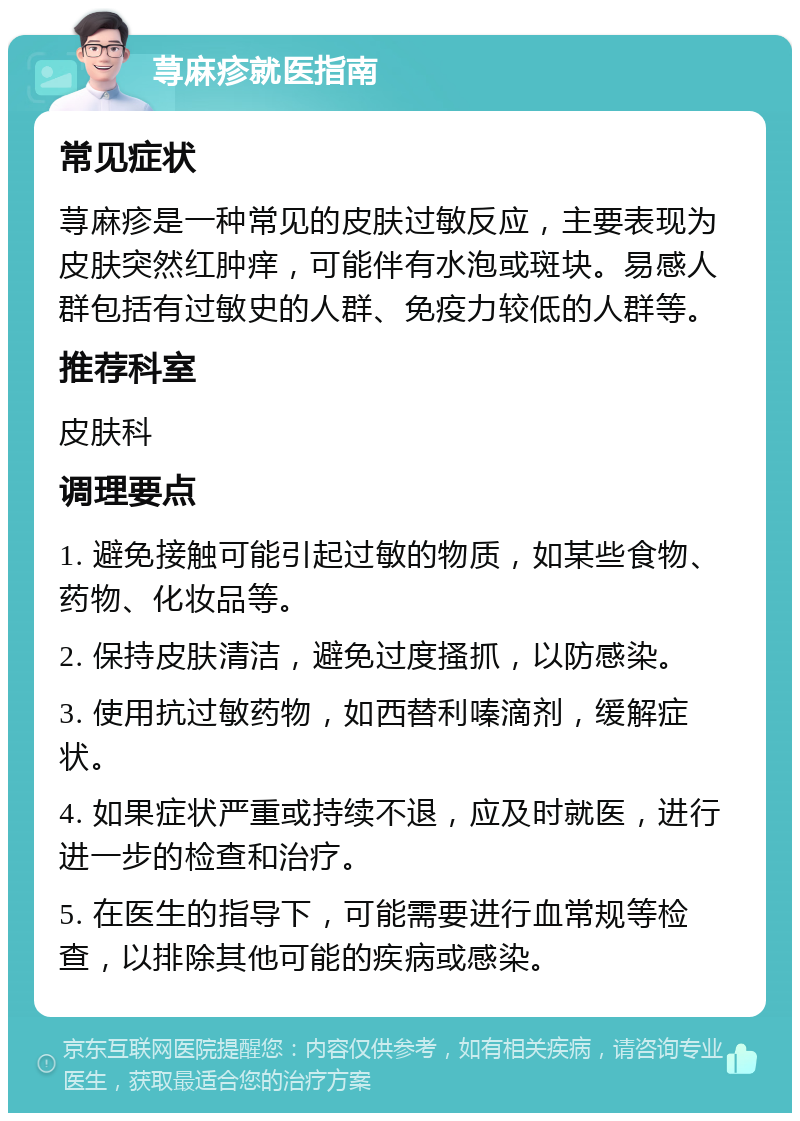 荨麻疹就医指南 常见症状 荨麻疹是一种常见的皮肤过敏反应，主要表现为皮肤突然红肿痒，可能伴有水泡或斑块。易感人群包括有过敏史的人群、免疫力较低的人群等。 推荐科室 皮肤科 调理要点 1. 避免接触可能引起过敏的物质，如某些食物、药物、化妆品等。 2. 保持皮肤清洁，避免过度搔抓，以防感染。 3. 使用抗过敏药物，如西替利嗪滴剂，缓解症状。 4. 如果症状严重或持续不退，应及时就医，进行进一步的检查和治疗。 5. 在医生的指导下，可能需要进行血常规等检查，以排除其他可能的疾病或感染。