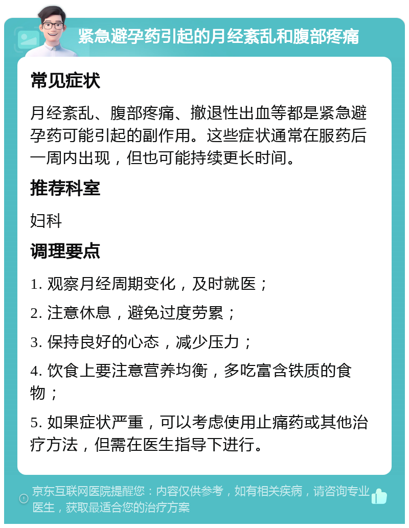 紧急避孕药引起的月经紊乱和腹部疼痛 常见症状 月经紊乱、腹部疼痛、撤退性出血等都是紧急避孕药可能引起的副作用。这些症状通常在服药后一周内出现，但也可能持续更长时间。 推荐科室 妇科 调理要点 1. 观察月经周期变化，及时就医； 2. 注意休息，避免过度劳累； 3. 保持良好的心态，减少压力； 4. 饮食上要注意营养均衡，多吃富含铁质的食物； 5. 如果症状严重，可以考虑使用止痛药或其他治疗方法，但需在医生指导下进行。