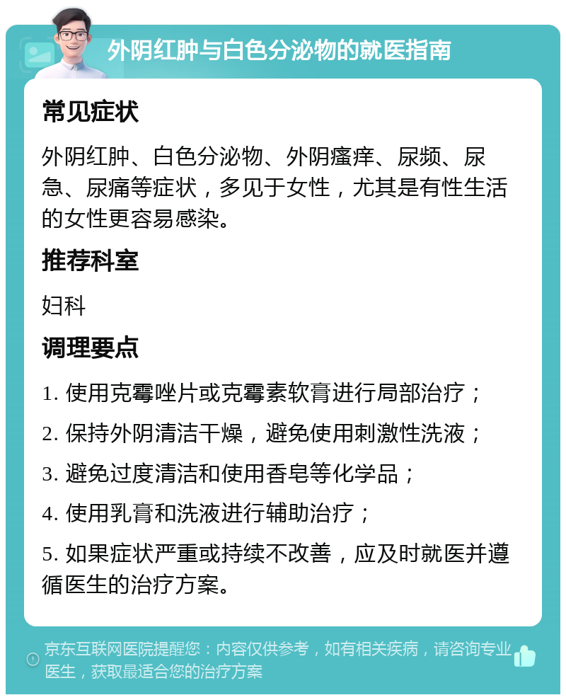 外阴红肿与白色分泌物的就医指南 常见症状 外阴红肿、白色分泌物、外阴瘙痒、尿频、尿急、尿痛等症状，多见于女性，尤其是有性生活的女性更容易感染。 推荐科室 妇科 调理要点 1. 使用克霉唑片或克霉素软膏进行局部治疗； 2. 保持外阴清洁干燥，避免使用刺激性洗液； 3. 避免过度清洁和使用香皂等化学品； 4. 使用乳膏和洗液进行辅助治疗； 5. 如果症状严重或持续不改善，应及时就医并遵循医生的治疗方案。