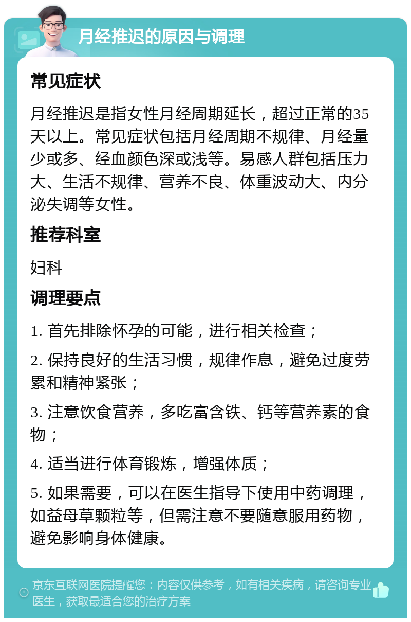 月经推迟的原因与调理 常见症状 月经推迟是指女性月经周期延长，超过正常的35天以上。常见症状包括月经周期不规律、月经量少或多、经血颜色深或浅等。易感人群包括压力大、生活不规律、营养不良、体重波动大、内分泌失调等女性。 推荐科室 妇科 调理要点 1. 首先排除怀孕的可能，进行相关检查； 2. 保持良好的生活习惯，规律作息，避免过度劳累和精神紧张； 3. 注意饮食营养，多吃富含铁、钙等营养素的食物； 4. 适当进行体育锻炼，增强体质； 5. 如果需要，可以在医生指导下使用中药调理，如益母草颗粒等，但需注意不要随意服用药物，避免影响身体健康。