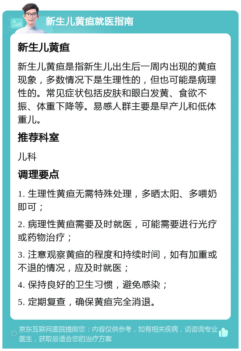 新生儿黄疸就医指南 新生儿黄疸 新生儿黄疸是指新生儿出生后一周内出现的黄疸现象，多数情况下是生理性的，但也可能是病理性的。常见症状包括皮肤和眼白发黄、食欲不振、体重下降等。易感人群主要是早产儿和低体重儿。 推荐科室 儿科 调理要点 1. 生理性黄疸无需特殊处理，多晒太阳、多喂奶即可； 2. 病理性黄疸需要及时就医，可能需要进行光疗或药物治疗； 3. 注意观察黄疸的程度和持续时间，如有加重或不退的情况，应及时就医； 4. 保持良好的卫生习惯，避免感染； 5. 定期复查，确保黄疸完全消退。