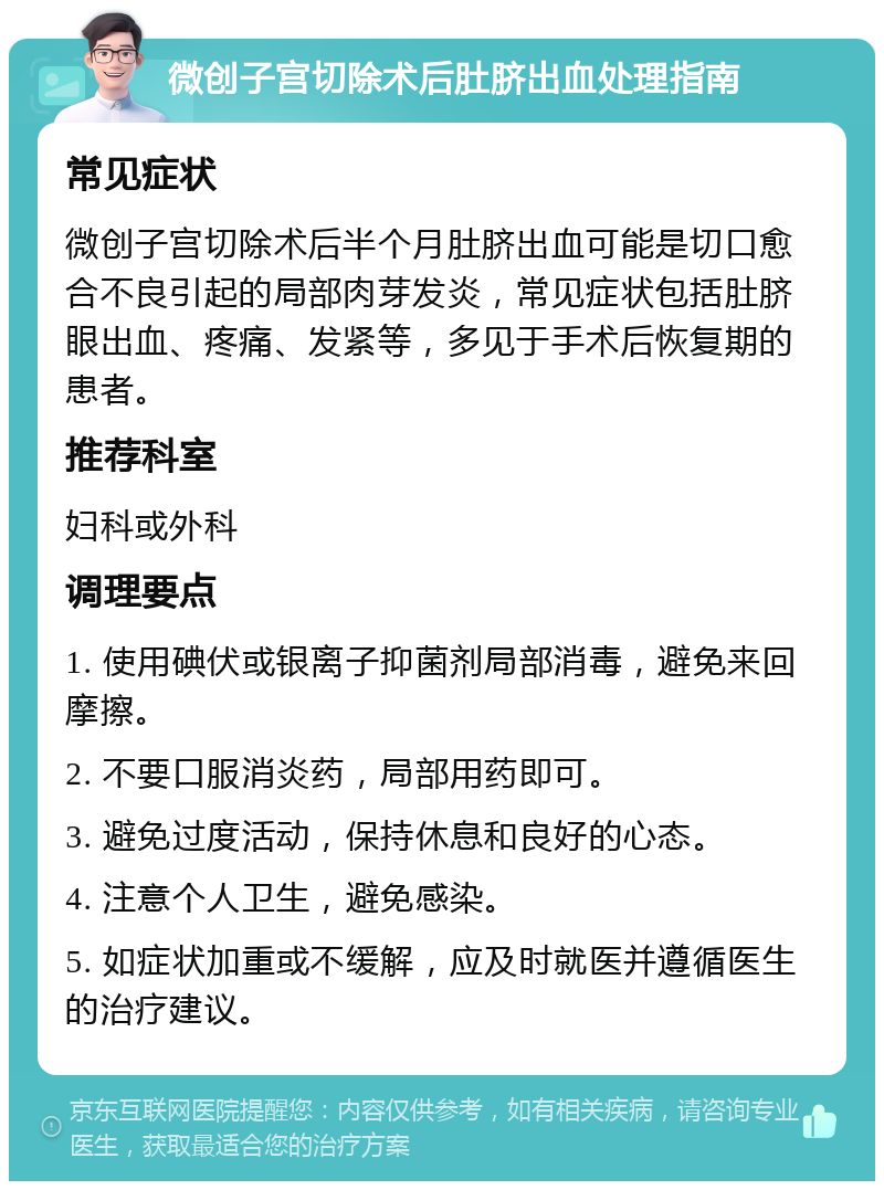 微创子宫切除术后肚脐出血处理指南 常见症状 微创子宫切除术后半个月肚脐出血可能是切口愈合不良引起的局部肉芽发炎，常见症状包括肚脐眼出血、疼痛、发紧等，多见于手术后恢复期的患者。 推荐科室 妇科或外科 调理要点 1. 使用碘伏或银离子抑菌剂局部消毒，避免来回摩擦。 2. 不要口服消炎药，局部用药即可。 3. 避免过度活动，保持休息和良好的心态。 4. 注意个人卫生，避免感染。 5. 如症状加重或不缓解，应及时就医并遵循医生的治疗建议。