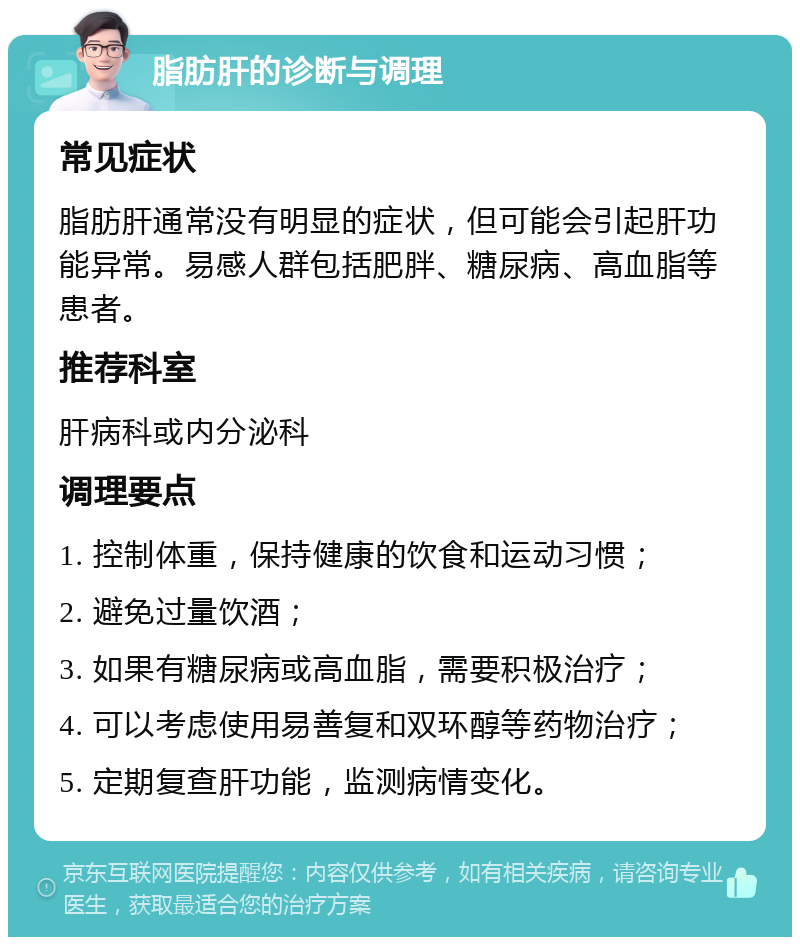 脂肪肝的诊断与调理 常见症状 脂肪肝通常没有明显的症状，但可能会引起肝功能异常。易感人群包括肥胖、糖尿病、高血脂等患者。 推荐科室 肝病科或内分泌科 调理要点 1. 控制体重，保持健康的饮食和运动习惯； 2. 避免过量饮酒； 3. 如果有糖尿病或高血脂，需要积极治疗； 4. 可以考虑使用易善复和双环醇等药物治疗； 5. 定期复查肝功能，监测病情变化。