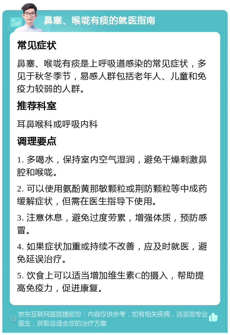 鼻塞、喉咙有痰的就医指南 常见症状 鼻塞、喉咙有痰是上呼吸道感染的常见症状，多见于秋冬季节，易感人群包括老年人、儿童和免疫力较弱的人群。 推荐科室 耳鼻喉科或呼吸内科 调理要点 1. 多喝水，保持室内空气湿润，避免干燥刺激鼻腔和喉咙。 2. 可以使用氨酚黄那敏颗粒或荆防颗粒等中成药缓解症状，但需在医生指导下使用。 3. 注意休息，避免过度劳累，增强体质，预防感冒。 4. 如果症状加重或持续不改善，应及时就医，避免延误治疗。 5. 饮食上可以适当增加维生素C的摄入，帮助提高免疫力，促进康复。