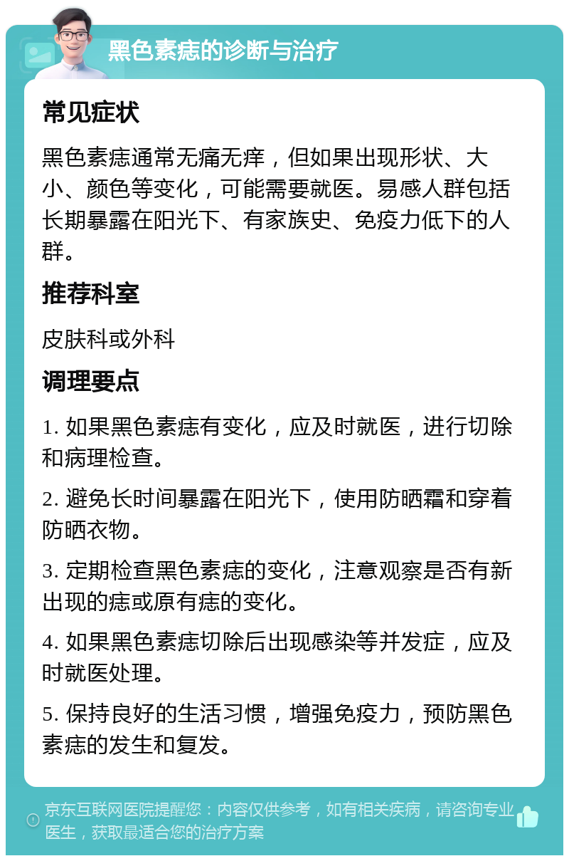 黑色素痣的诊断与治疗 常见症状 黑色素痣通常无痛无痒，但如果出现形状、大小、颜色等变化，可能需要就医。易感人群包括长期暴露在阳光下、有家族史、免疫力低下的人群。 推荐科室 皮肤科或外科 调理要点 1. 如果黑色素痣有变化，应及时就医，进行切除和病理检查。 2. 避免长时间暴露在阳光下，使用防晒霜和穿着防晒衣物。 3. 定期检查黑色素痣的变化，注意观察是否有新出现的痣或原有痣的变化。 4. 如果黑色素痣切除后出现感染等并发症，应及时就医处理。 5. 保持良好的生活习惯，增强免疫力，预防黑色素痣的发生和复发。