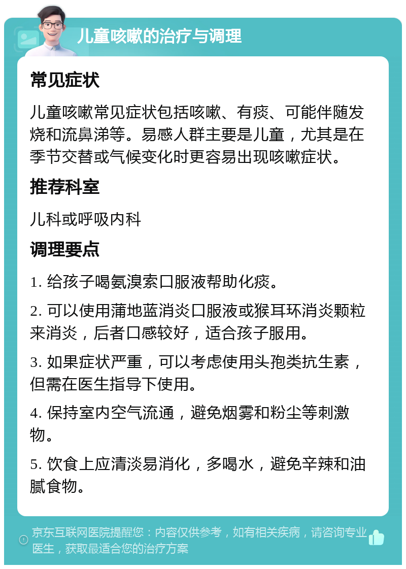 儿童咳嗽的治疗与调理 常见症状 儿童咳嗽常见症状包括咳嗽、有痰、可能伴随发烧和流鼻涕等。易感人群主要是儿童，尤其是在季节交替或气候变化时更容易出现咳嗽症状。 推荐科室 儿科或呼吸内科 调理要点 1. 给孩子喝氨溴索口服液帮助化痰。 2. 可以使用蒲地蓝消炎口服液或猴耳环消炎颗粒来消炎，后者口感较好，适合孩子服用。 3. 如果症状严重，可以考虑使用头孢类抗生素，但需在医生指导下使用。 4. 保持室内空气流通，避免烟雾和粉尘等刺激物。 5. 饮食上应清淡易消化，多喝水，避免辛辣和油腻食物。