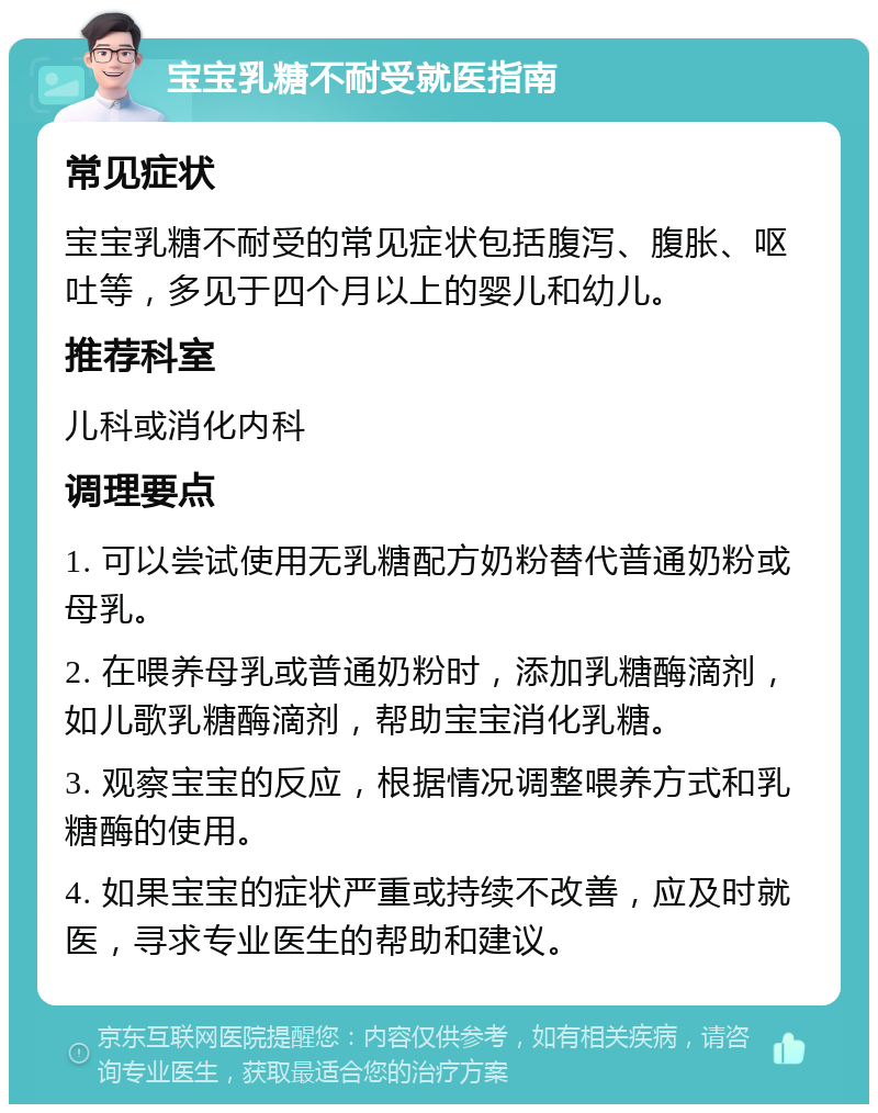 宝宝乳糖不耐受就医指南 常见症状 宝宝乳糖不耐受的常见症状包括腹泻、腹胀、呕吐等，多见于四个月以上的婴儿和幼儿。 推荐科室 儿科或消化内科 调理要点 1. 可以尝试使用无乳糖配方奶粉替代普通奶粉或母乳。 2. 在喂养母乳或普通奶粉时，添加乳糖酶滴剂，如儿歌乳糖酶滴剂，帮助宝宝消化乳糖。 3. 观察宝宝的反应，根据情况调整喂养方式和乳糖酶的使用。 4. 如果宝宝的症状严重或持续不改善，应及时就医，寻求专业医生的帮助和建议。