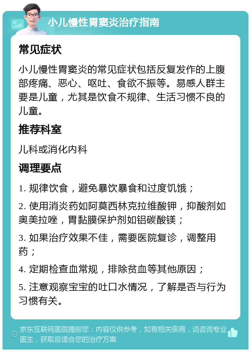 小儿慢性胃窦炎治疗指南 常见症状 小儿慢性胃窦炎的常见症状包括反复发作的上腹部疼痛、恶心、呕吐、食欲不振等。易感人群主要是儿童，尤其是饮食不规律、生活习惯不良的儿童。 推荐科室 儿科或消化内科 调理要点 1. 规律饮食，避免暴饮暴食和过度饥饿； 2. 使用消炎药如阿莫西林克拉维酸钾，抑酸剂如奥美拉唑，胃黏膜保护剂如铝碳酸镁； 3. 如果治疗效果不佳，需要医院复诊，调整用药； 4. 定期检查血常规，排除贫血等其他原因； 5. 注意观察宝宝的吐口水情况，了解是否与行为习惯有关。