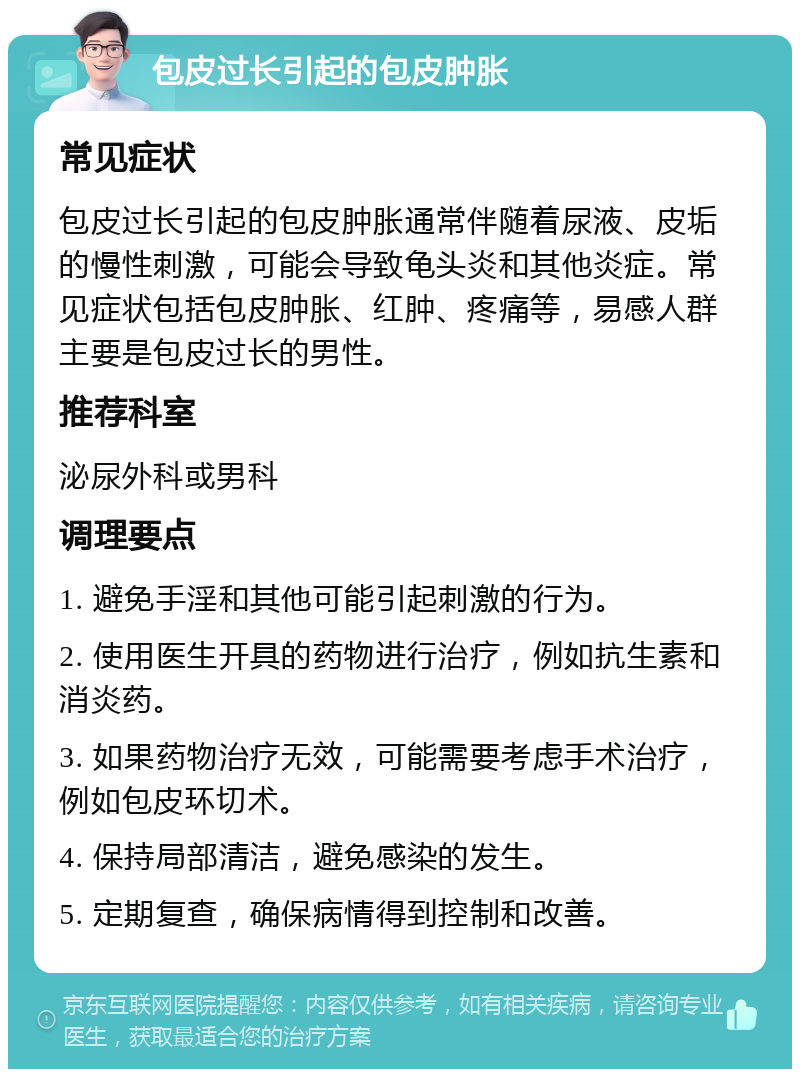 包皮过长引起的包皮肿胀 常见症状 包皮过长引起的包皮肿胀通常伴随着尿液、皮垢的慢性刺激，可能会导致龟头炎和其他炎症。常见症状包括包皮肿胀、红肿、疼痛等，易感人群主要是包皮过长的男性。 推荐科室 泌尿外科或男科 调理要点 1. 避免手淫和其他可能引起刺激的行为。 2. 使用医生开具的药物进行治疗，例如抗生素和消炎药。 3. 如果药物治疗无效，可能需要考虑手术治疗，例如包皮环切术。 4. 保持局部清洁，避免感染的发生。 5. 定期复查，确保病情得到控制和改善。