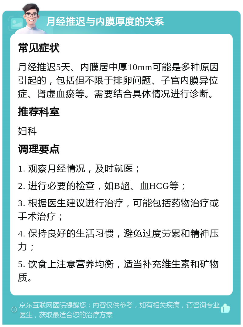 月经推迟与内膜厚度的关系 常见症状 月经推迟5天、内膜居中厚10mm可能是多种原因引起的，包括但不限于排卵问题、子宫内膜异位症、肾虚血瘀等。需要结合具体情况进行诊断。 推荐科室 妇科 调理要点 1. 观察月经情况，及时就医； 2. 进行必要的检查，如B超、血HCG等； 3. 根据医生建议进行治疗，可能包括药物治疗或手术治疗； 4. 保持良好的生活习惯，避免过度劳累和精神压力； 5. 饮食上注意营养均衡，适当补充维生素和矿物质。