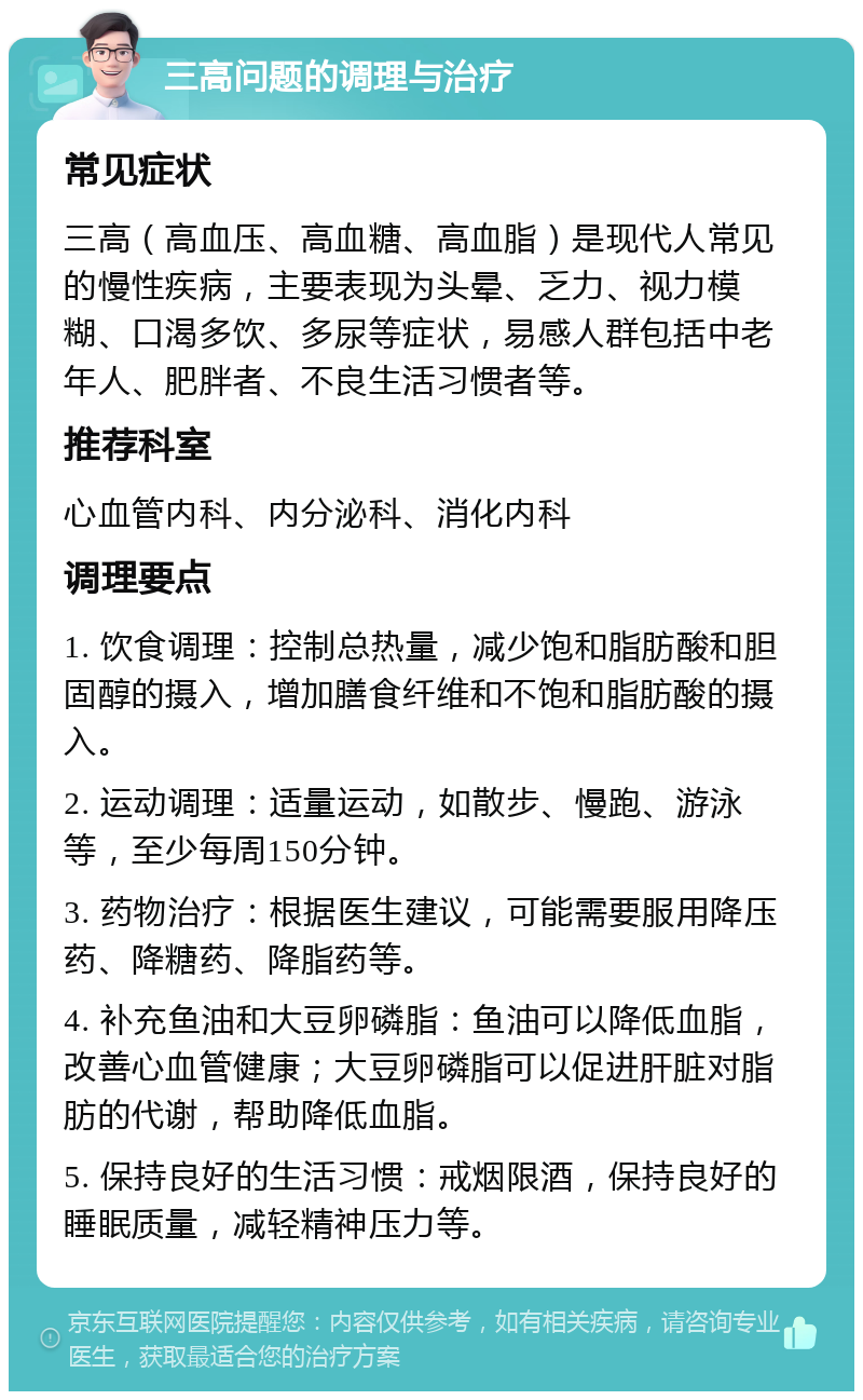 三高问题的调理与治疗 常见症状 三高（高血压、高血糖、高血脂）是现代人常见的慢性疾病，主要表现为头晕、乏力、视力模糊、口渴多饮、多尿等症状，易感人群包括中老年人、肥胖者、不良生活习惯者等。 推荐科室 心血管内科、内分泌科、消化内科 调理要点 1. 饮食调理：控制总热量，减少饱和脂肪酸和胆固醇的摄入，增加膳食纤维和不饱和脂肪酸的摄入。 2. 运动调理：适量运动，如散步、慢跑、游泳等，至少每周150分钟。 3. 药物治疗：根据医生建议，可能需要服用降压药、降糖药、降脂药等。 4. 补充鱼油和大豆卵磷脂：鱼油可以降低血脂，改善心血管健康；大豆卵磷脂可以促进肝脏对脂肪的代谢，帮助降低血脂。 5. 保持良好的生活习惯：戒烟限酒，保持良好的睡眠质量，减轻精神压力等。