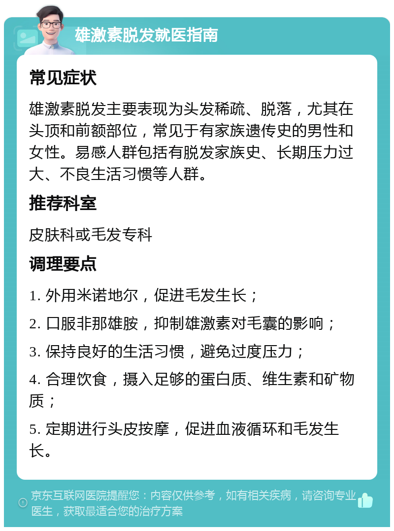 雄激素脱发就医指南 常见症状 雄激素脱发主要表现为头发稀疏、脱落，尤其在头顶和前额部位，常见于有家族遗传史的男性和女性。易感人群包括有脱发家族史、长期压力过大、不良生活习惯等人群。 推荐科室 皮肤科或毛发专科 调理要点 1. 外用米诺地尔，促进毛发生长； 2. 口服非那雄胺，抑制雄激素对毛囊的影响； 3. 保持良好的生活习惯，避免过度压力； 4. 合理饮食，摄入足够的蛋白质、维生素和矿物质； 5. 定期进行头皮按摩，促进血液循环和毛发生长。