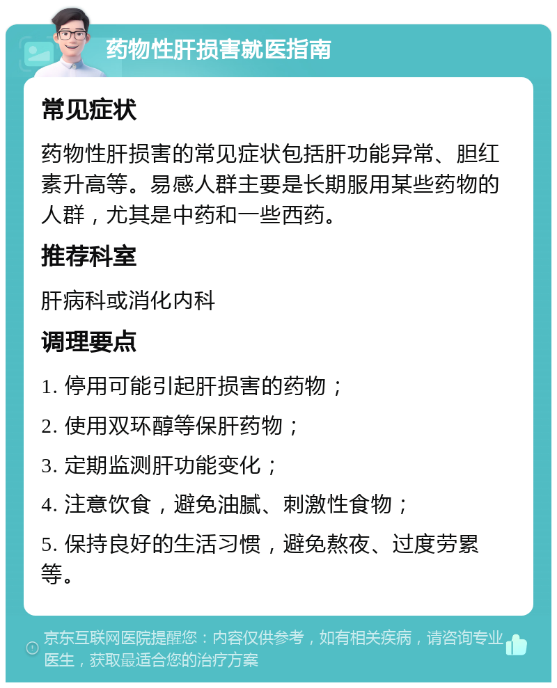 药物性肝损害就医指南 常见症状 药物性肝损害的常见症状包括肝功能异常、胆红素升高等。易感人群主要是长期服用某些药物的人群，尤其是中药和一些西药。 推荐科室 肝病科或消化内科 调理要点 1. 停用可能引起肝损害的药物； 2. 使用双环醇等保肝药物； 3. 定期监测肝功能变化； 4. 注意饮食，避免油腻、刺激性食物； 5. 保持良好的生活习惯，避免熬夜、过度劳累等。