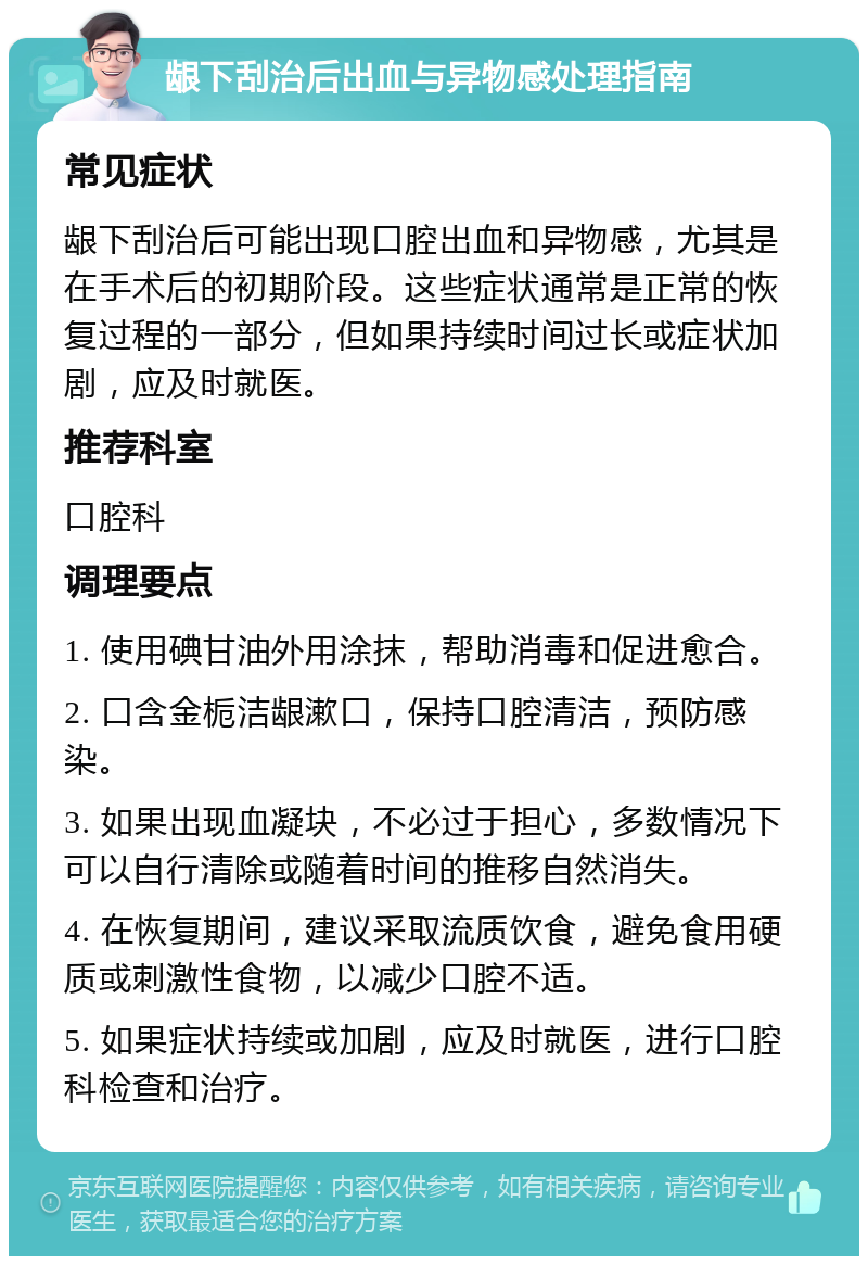 龈下刮治后出血与异物感处理指南 常见症状 龈下刮治后可能出现口腔出血和异物感，尤其是在手术后的初期阶段。这些症状通常是正常的恢复过程的一部分，但如果持续时间过长或症状加剧，应及时就医。 推荐科室 口腔科 调理要点 1. 使用碘甘油外用涂抹，帮助消毒和促进愈合。 2. 口含金栀洁龈漱口，保持口腔清洁，预防感染。 3. 如果出现血凝块，不必过于担心，多数情况下可以自行清除或随着时间的推移自然消失。 4. 在恢复期间，建议采取流质饮食，避免食用硬质或刺激性食物，以减少口腔不适。 5. 如果症状持续或加剧，应及时就医，进行口腔科检查和治疗。