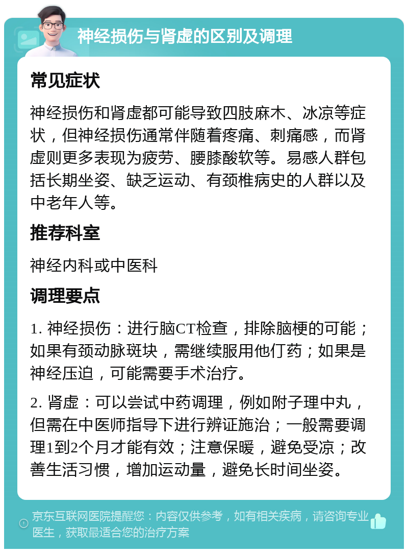 神经损伤与肾虚的区别及调理 常见症状 神经损伤和肾虚都可能导致四肢麻木、冰凉等症状，但神经损伤通常伴随着疼痛、刺痛感，而肾虚则更多表现为疲劳、腰膝酸软等。易感人群包括长期坐姿、缺乏运动、有颈椎病史的人群以及中老年人等。 推荐科室 神经内科或中医科 调理要点 1. 神经损伤：进行脑CT检查，排除脑梗的可能；如果有颈动脉斑块，需继续服用他仃药；如果是神经压迫，可能需要手术治疗。 2. 肾虚：可以尝试中药调理，例如附子理中丸，但需在中医师指导下进行辨证施治；一般需要调理1到2个月才能有效；注意保暖，避免受凉；改善生活习惯，增加运动量，避免长时间坐姿。