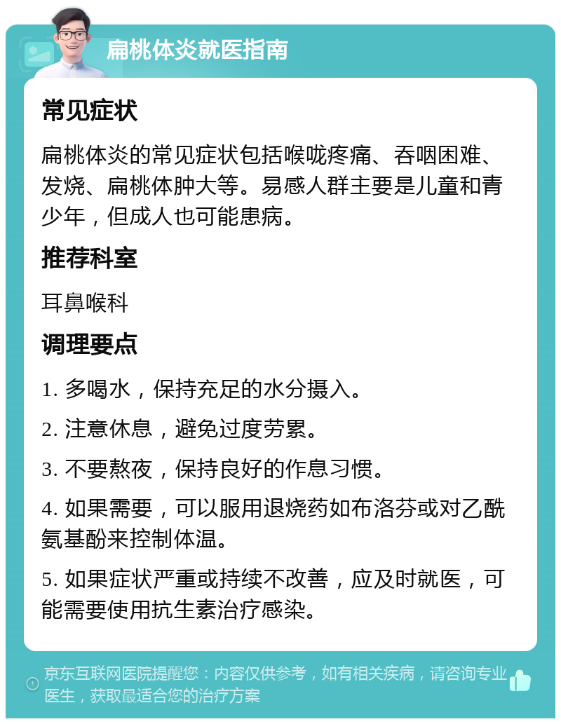 扁桃体炎就医指南 常见症状 扁桃体炎的常见症状包括喉咙疼痛、吞咽困难、发烧、扁桃体肿大等。易感人群主要是儿童和青少年，但成人也可能患病。 推荐科室 耳鼻喉科 调理要点 1. 多喝水，保持充足的水分摄入。 2. 注意休息，避免过度劳累。 3. 不要熬夜，保持良好的作息习惯。 4. 如果需要，可以服用退烧药如布洛芬或对乙酰氨基酚来控制体温。 5. 如果症状严重或持续不改善，应及时就医，可能需要使用抗生素治疗感染。