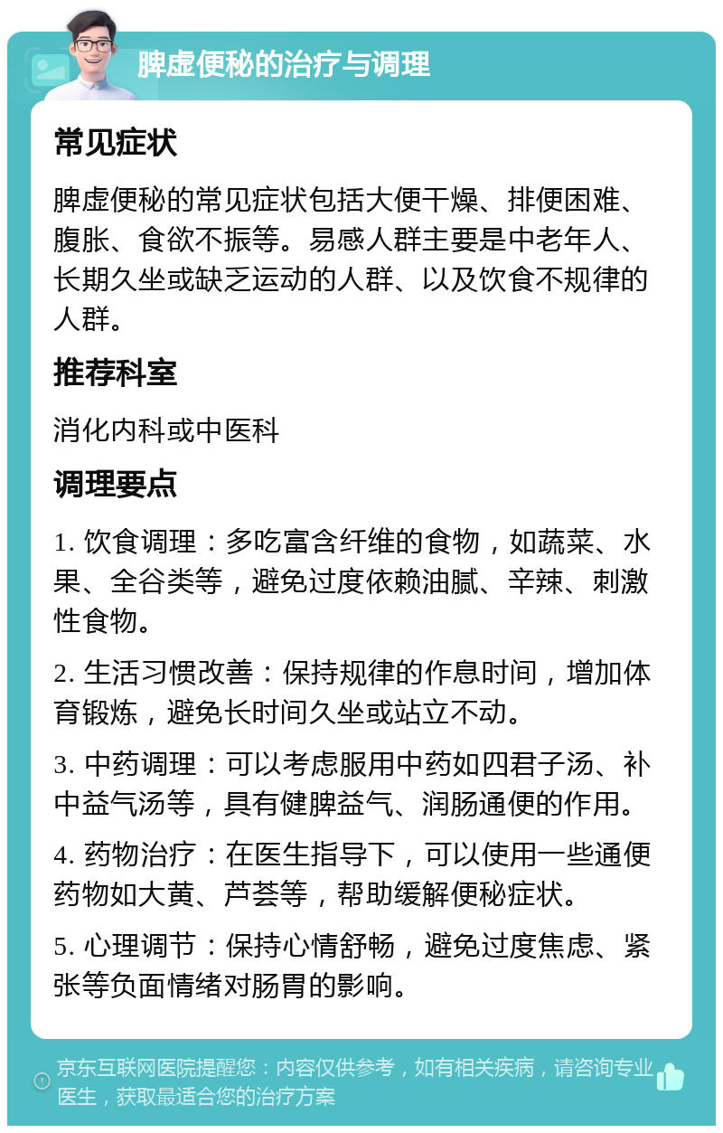 脾虚便秘的治疗与调理 常见症状 脾虚便秘的常见症状包括大便干燥、排便困难、腹胀、食欲不振等。易感人群主要是中老年人、长期久坐或缺乏运动的人群、以及饮食不规律的人群。 推荐科室 消化内科或中医科 调理要点 1. 饮食调理：多吃富含纤维的食物，如蔬菜、水果、全谷类等，避免过度依赖油腻、辛辣、刺激性食物。 2. 生活习惯改善：保持规律的作息时间，增加体育锻炼，避免长时间久坐或站立不动。 3. 中药调理：可以考虑服用中药如四君子汤、补中益气汤等，具有健脾益气、润肠通便的作用。 4. 药物治疗：在医生指导下，可以使用一些通便药物如大黄、芦荟等，帮助缓解便秘症状。 5. 心理调节：保持心情舒畅，避免过度焦虑、紧张等负面情绪对肠胃的影响。