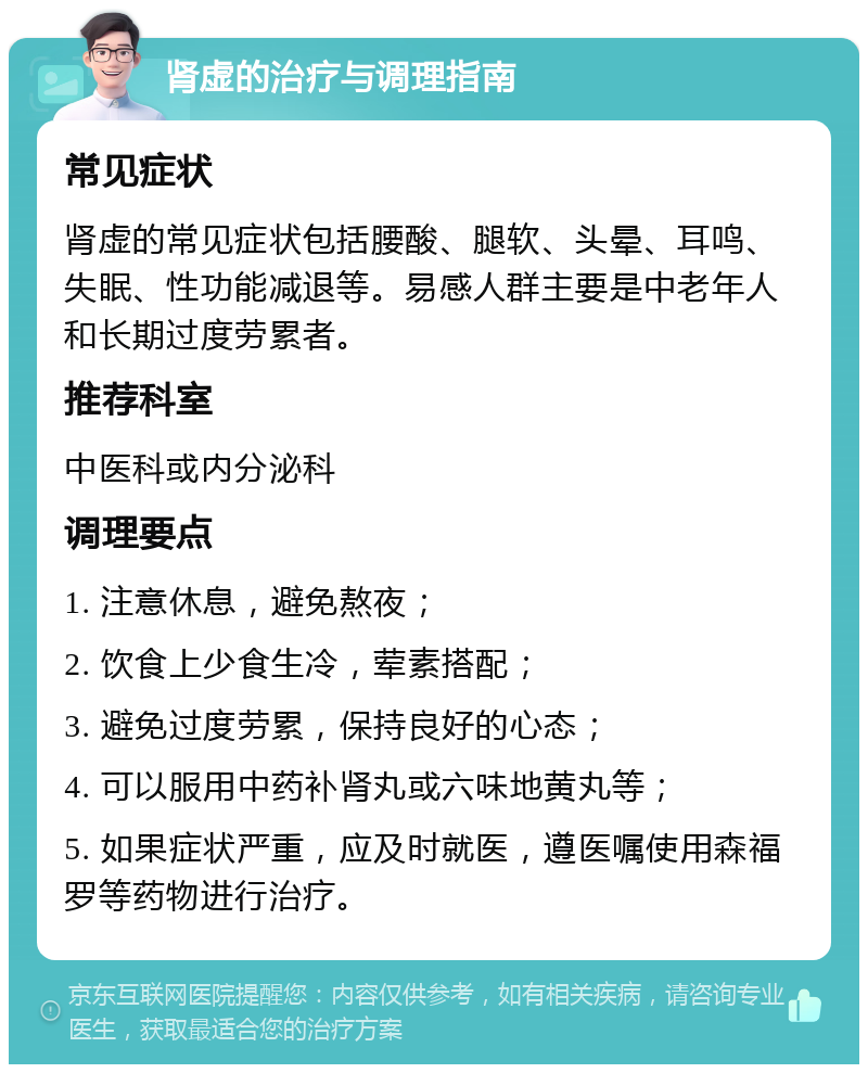 肾虚的治疗与调理指南 常见症状 肾虚的常见症状包括腰酸、腿软、头晕、耳鸣、失眠、性功能减退等。易感人群主要是中老年人和长期过度劳累者。 推荐科室 中医科或内分泌科 调理要点 1. 注意休息，避免熬夜； 2. 饮食上少食生冷，荤素搭配； 3. 避免过度劳累，保持良好的心态； 4. 可以服用中药补肾丸或六味地黄丸等； 5. 如果症状严重，应及时就医，遵医嘱使用森福罗等药物进行治疗。