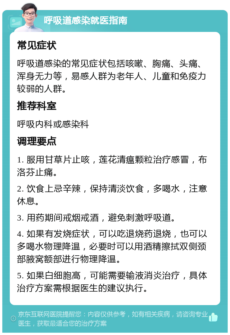 呼吸道感染就医指南 常见症状 呼吸道感染的常见症状包括咳嗽、胸痛、头痛、浑身无力等，易感人群为老年人、儿童和免疫力较弱的人群。 推荐科室 呼吸内科或感染科 调理要点 1. 服用甘草片止咳，莲花清瘟颗粒治疗感冒，布洛芬止痛。 2. 饮食上忌辛辣，保持清淡饮食，多喝水，注意休息。 3. 用药期间戒烟戒酒，避免刺激呼吸道。 4. 如果有发烧症状，可以吃退烧药退烧，也可以多喝水物理降温，必要时可以用酒精擦拭双侧颈部腋窝额部进行物理降温。 5. 如果白细胞高，可能需要输液消炎治疗，具体治疗方案需根据医生的建议执行。