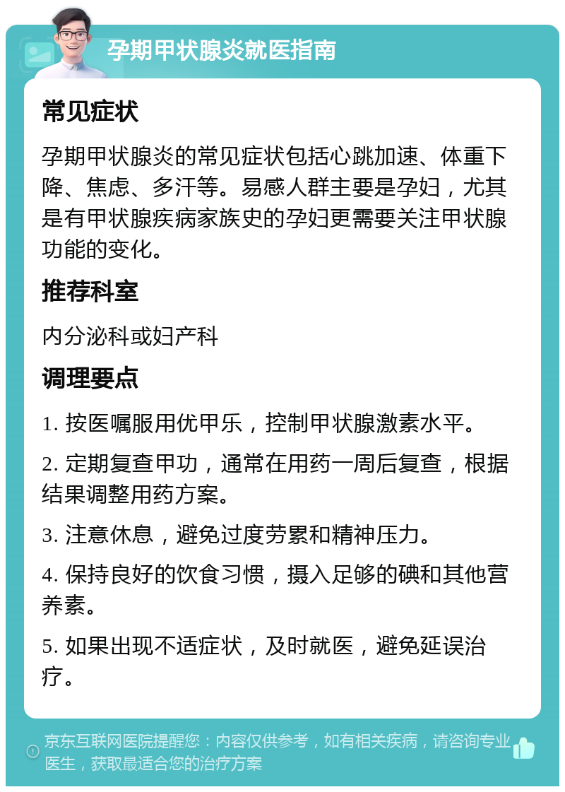 孕期甲状腺炎就医指南 常见症状 孕期甲状腺炎的常见症状包括心跳加速、体重下降、焦虑、多汗等。易感人群主要是孕妇，尤其是有甲状腺疾病家族史的孕妇更需要关注甲状腺功能的变化。 推荐科室 内分泌科或妇产科 调理要点 1. 按医嘱服用优甲乐，控制甲状腺激素水平。 2. 定期复查甲功，通常在用药一周后复查，根据结果调整用药方案。 3. 注意休息，避免过度劳累和精神压力。 4. 保持良好的饮食习惯，摄入足够的碘和其他营养素。 5. 如果出现不适症状，及时就医，避免延误治疗。