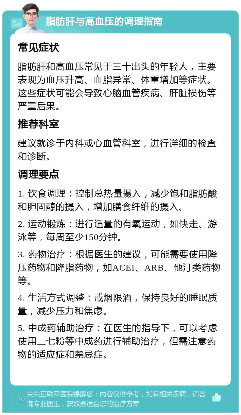 脂肪肝与高血压的调理指南 常见症状 脂肪肝和高血压常见于三十出头的年轻人，主要表现为血压升高、血脂异常、体重增加等症状。这些症状可能会导致心脑血管疾病、肝脏损伤等严重后果。 推荐科室 建议就诊于内科或心血管科室，进行详细的检查和诊断。 调理要点 1. 饮食调理：控制总热量摄入，减少饱和脂肪酸和胆固醇的摄入，增加膳食纤维的摄入。 2. 运动锻炼：进行适量的有氧运动，如快走、游泳等，每周至少150分钟。 3. 药物治疗：根据医生的建议，可能需要使用降压药物和降脂药物，如ACEI、ARB、他汀类药物等。 4. 生活方式调整：戒烟限酒，保持良好的睡眠质量，减少压力和焦虑。 5. 中成药辅助治疗：在医生的指导下，可以考虑使用三七粉等中成药进行辅助治疗，但需注意药物的适应症和禁忌症。