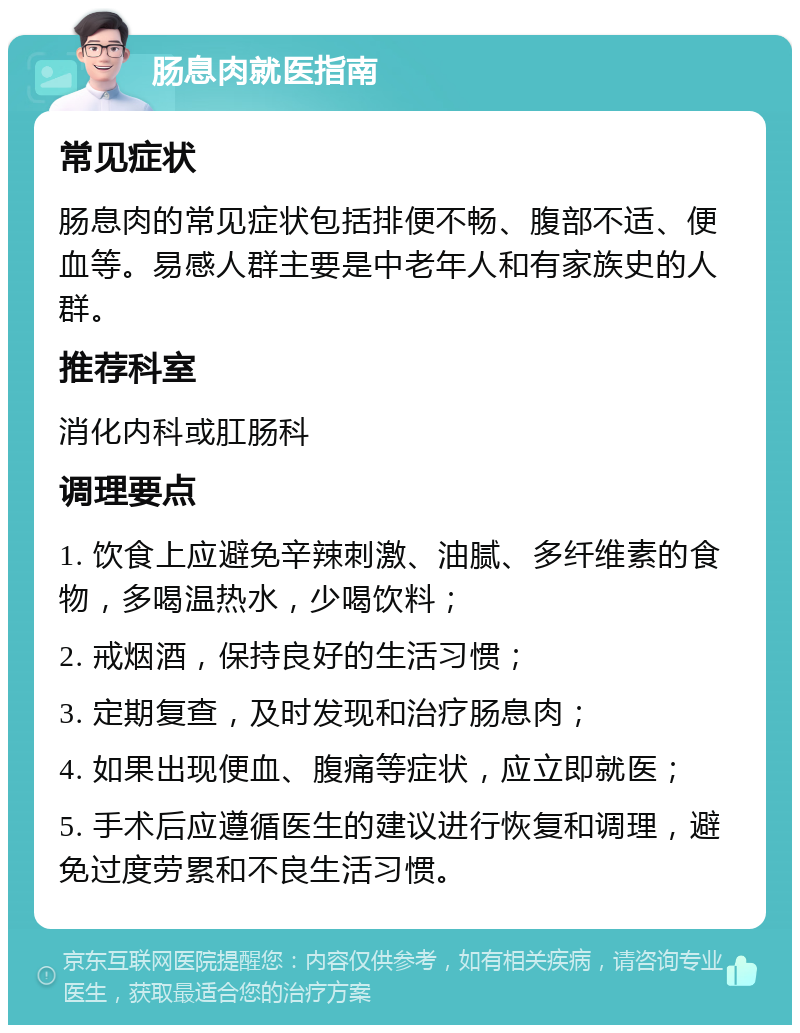 肠息肉就医指南 常见症状 肠息肉的常见症状包括排便不畅、腹部不适、便血等。易感人群主要是中老年人和有家族史的人群。 推荐科室 消化内科或肛肠科 调理要点 1. 饮食上应避免辛辣刺激、油腻、多纤维素的食物，多喝温热水，少喝饮料； 2. 戒烟酒，保持良好的生活习惯； 3. 定期复查，及时发现和治疗肠息肉； 4. 如果出现便血、腹痛等症状，应立即就医； 5. 手术后应遵循医生的建议进行恢复和调理，避免过度劳累和不良生活习惯。