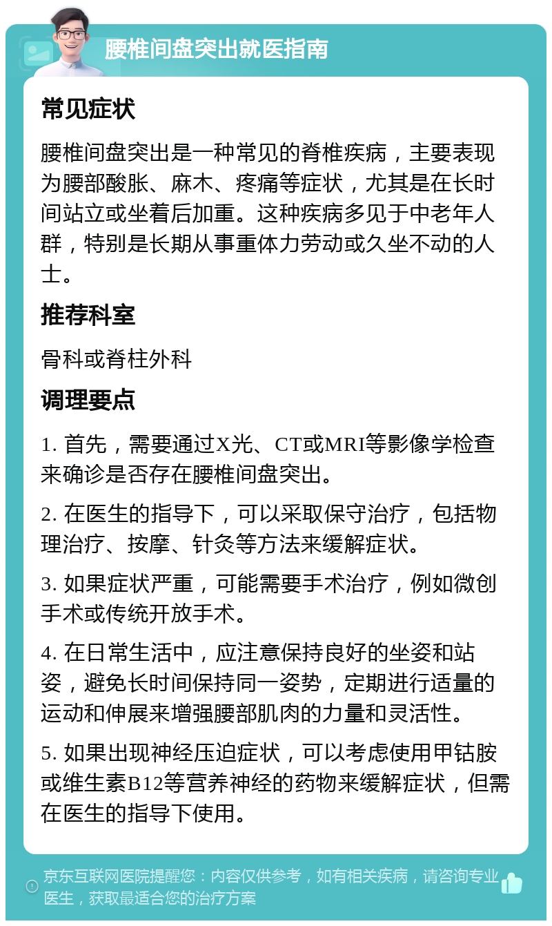 腰椎间盘突出就医指南 常见症状 腰椎间盘突出是一种常见的脊椎疾病，主要表现为腰部酸胀、麻木、疼痛等症状，尤其是在长时间站立或坐着后加重。这种疾病多见于中老年人群，特别是长期从事重体力劳动或久坐不动的人士。 推荐科室 骨科或脊柱外科 调理要点 1. 首先，需要通过X光、CT或MRI等影像学检查来确诊是否存在腰椎间盘突出。 2. 在医生的指导下，可以采取保守治疗，包括物理治疗、按摩、针灸等方法来缓解症状。 3. 如果症状严重，可能需要手术治疗，例如微创手术或传统开放手术。 4. 在日常生活中，应注意保持良好的坐姿和站姿，避免长时间保持同一姿势，定期进行适量的运动和伸展来增强腰部肌肉的力量和灵活性。 5. 如果出现神经压迫症状，可以考虑使用甲钴胺或维生素B12等营养神经的药物来缓解症状，但需在医生的指导下使用。