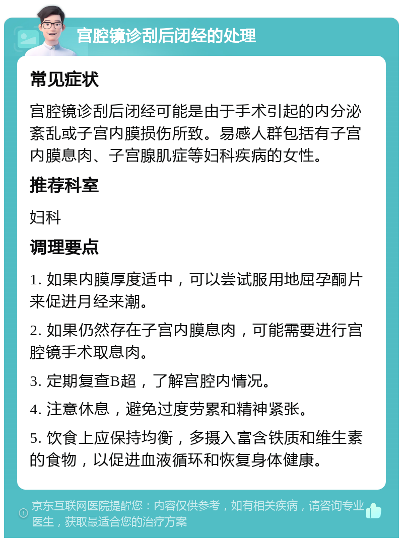 宫腔镜诊刮后闭经的处理 常见症状 宫腔镜诊刮后闭经可能是由于手术引起的内分泌紊乱或子宫内膜损伤所致。易感人群包括有子宫内膜息肉、子宫腺肌症等妇科疾病的女性。 推荐科室 妇科 调理要点 1. 如果内膜厚度适中，可以尝试服用地屈孕酮片来促进月经来潮。 2. 如果仍然存在子宫内膜息肉，可能需要进行宫腔镜手术取息肉。 3. 定期复查B超，了解宫腔内情况。 4. 注意休息，避免过度劳累和精神紧张。 5. 饮食上应保持均衡，多摄入富含铁质和维生素的食物，以促进血液循环和恢复身体健康。