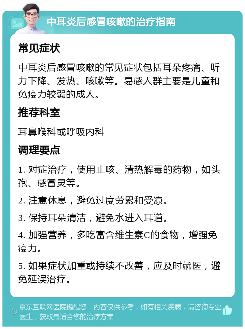 中耳炎后感冒咳嗽的治疗指南 常见症状 中耳炎后感冒咳嗽的常见症状包括耳朵疼痛、听力下降、发热、咳嗽等。易感人群主要是儿童和免疫力较弱的成人。 推荐科室 耳鼻喉科或呼吸内科 调理要点 1. 对症治疗，使用止咳、清热解毒的药物，如头孢、感冒灵等。 2. 注意休息，避免过度劳累和受凉。 3. 保持耳朵清洁，避免水进入耳道。 4. 加强营养，多吃富含维生素C的食物，增强免疫力。 5. 如果症状加重或持续不改善，应及时就医，避免延误治疗。