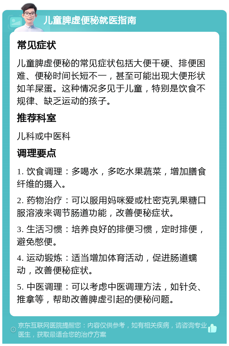 儿童脾虚便秘就医指南 常见症状 儿童脾虚便秘的常见症状包括大便干硬、排便困难、便秘时间长短不一，甚至可能出现大便形状如羊屎蛋。这种情况多见于儿童，特别是饮食不规律、缺乏运动的孩子。 推荐科室 儿科或中医科 调理要点 1. 饮食调理：多喝水，多吃水果蔬菜，增加膳食纤维的摄入。 2. 药物治疗：可以服用妈咪爱或杜密克乳果糖口服溶液来调节肠道功能，改善便秘症状。 3. 生活习惯：培养良好的排便习惯，定时排便，避免憋便。 4. 运动锻炼：适当增加体育活动，促进肠道蠕动，改善便秘症状。 5. 中医调理：可以考虑中医调理方法，如针灸、推拿等，帮助改善脾虚引起的便秘问题。