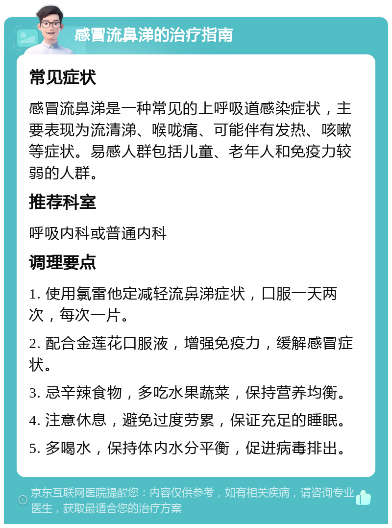 感冒流鼻涕的治疗指南 常见症状 感冒流鼻涕是一种常见的上呼吸道感染症状，主要表现为流清涕、喉咙痛、可能伴有发热、咳嗽等症状。易感人群包括儿童、老年人和免疫力较弱的人群。 推荐科室 呼吸内科或普通内科 调理要点 1. 使用氯雷他定减轻流鼻涕症状，口服一天两次，每次一片。 2. 配合金莲花口服液，增强免疫力，缓解感冒症状。 3. 忌辛辣食物，多吃水果蔬菜，保持营养均衡。 4. 注意休息，避免过度劳累，保证充足的睡眠。 5. 多喝水，保持体内水分平衡，促进病毒排出。