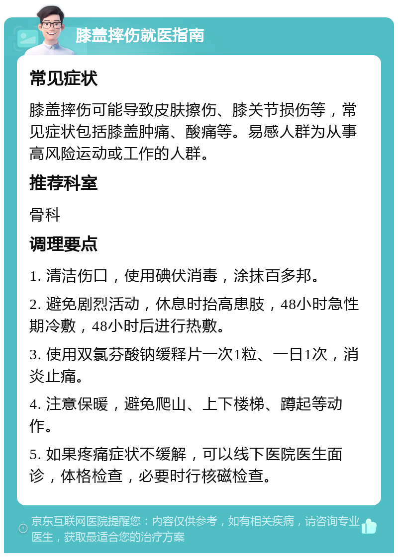 膝盖摔伤就医指南 常见症状 膝盖摔伤可能导致皮肤擦伤、膝关节损伤等，常见症状包括膝盖肿痛、酸痛等。易感人群为从事高风险运动或工作的人群。 推荐科室 骨科 调理要点 1. 清洁伤口，使用碘伏消毒，涂抹百多邦。 2. 避免剧烈活动，休息时抬高患肢，48小时急性期冷敷，48小时后进行热敷。 3. 使用双氯芬酸钠缓释片一次1粒、一日1次，消炎止痛。 4. 注意保暖，避免爬山、上下楼梯、蹲起等动作。 5. 如果疼痛症状不缓解，可以线下医院医生面诊，体格检查，必要时行核磁检查。