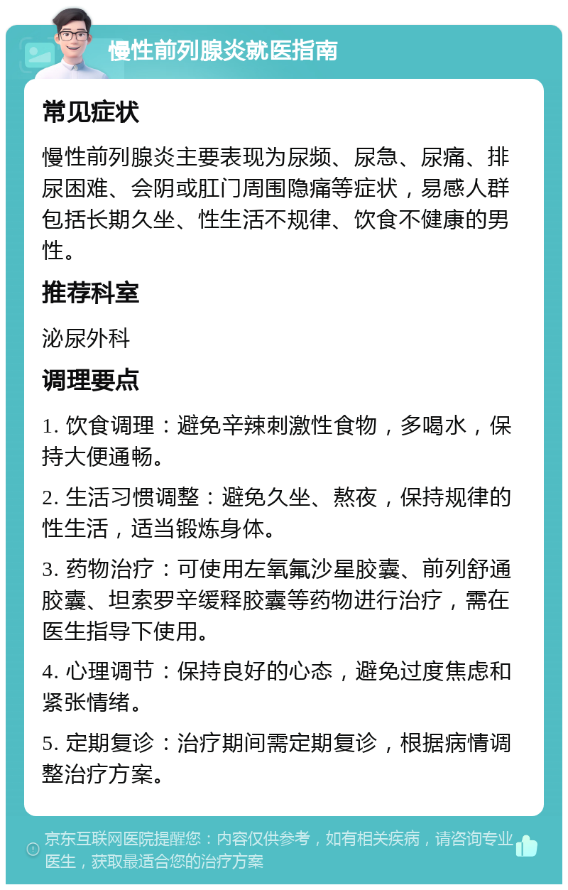 慢性前列腺炎就医指南 常见症状 慢性前列腺炎主要表现为尿频、尿急、尿痛、排尿困难、会阴或肛门周围隐痛等症状，易感人群包括长期久坐、性生活不规律、饮食不健康的男性。 推荐科室 泌尿外科 调理要点 1. 饮食调理：避免辛辣刺激性食物，多喝水，保持大便通畅。 2. 生活习惯调整：避免久坐、熬夜，保持规律的性生活，适当锻炼身体。 3. 药物治疗：可使用左氧氟沙星胶囊、前列舒通胶囊、坦索罗辛缓释胶囊等药物进行治疗，需在医生指导下使用。 4. 心理调节：保持良好的心态，避免过度焦虑和紧张情绪。 5. 定期复诊：治疗期间需定期复诊，根据病情调整治疗方案。