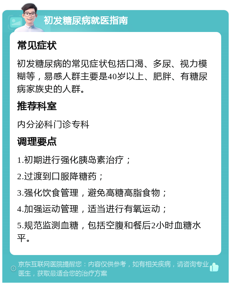 初发糖尿病就医指南 常见症状 初发糖尿病的常见症状包括口渴、多尿、视力模糊等，易感人群主要是40岁以上、肥胖、有糖尿病家族史的人群。 推荐科室 内分泌科门诊专科 调理要点 1.初期进行强化胰岛素治疗； 2.过渡到口服降糖药； 3.强化饮食管理，避免高糖高脂食物； 4.加强运动管理，适当进行有氧运动； 5.规范监测血糖，包括空腹和餐后2小时血糖水平。