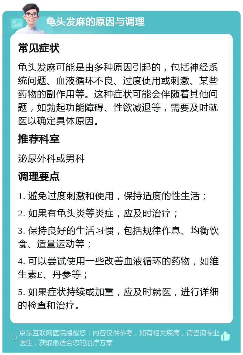 龟头发麻的原因与调理 常见症状 龟头发麻可能是由多种原因引起的，包括神经系统问题、血液循环不良、过度使用或刺激、某些药物的副作用等。这种症状可能会伴随着其他问题，如勃起功能障碍、性欲减退等，需要及时就医以确定具体原因。 推荐科室 泌尿外科或男科 调理要点 1. 避免过度刺激和使用，保持适度的性生活； 2. 如果有龟头炎等炎症，应及时治疗； 3. 保持良好的生活习惯，包括规律作息、均衡饮食、适量运动等； 4. 可以尝试使用一些改善血液循环的药物，如维生素E、丹参等； 5. 如果症状持续或加重，应及时就医，进行详细的检查和治疗。