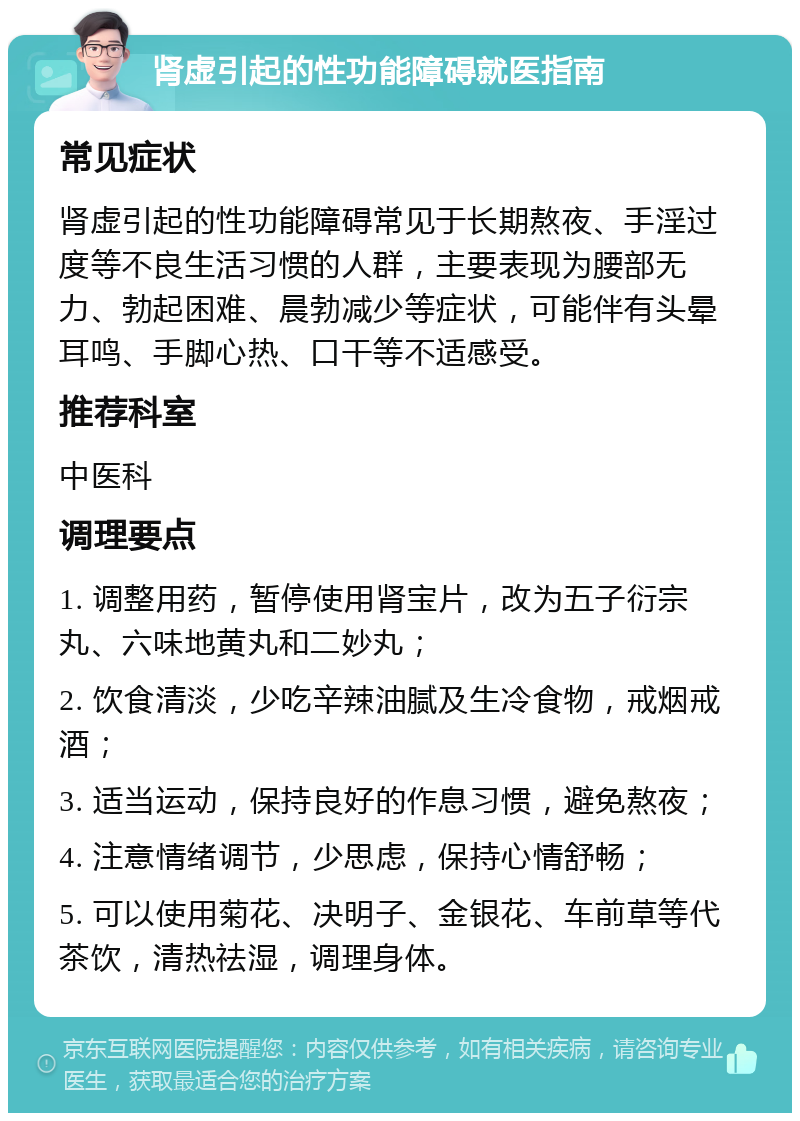 肾虚引起的性功能障碍就医指南 常见症状 肾虚引起的性功能障碍常见于长期熬夜、手淫过度等不良生活习惯的人群，主要表现为腰部无力、勃起困难、晨勃减少等症状，可能伴有头晕耳鸣、手脚心热、口干等不适感受。 推荐科室 中医科 调理要点 1. 调整用药，暂停使用肾宝片，改为五子衍宗丸、六味地黄丸和二妙丸； 2. 饮食清淡，少吃辛辣油腻及生冷食物，戒烟戒酒； 3. 适当运动，保持良好的作息习惯，避免熬夜； 4. 注意情绪调节，少思虑，保持心情舒畅； 5. 可以使用菊花、决明子、金银花、车前草等代茶饮，清热祛湿，调理身体。