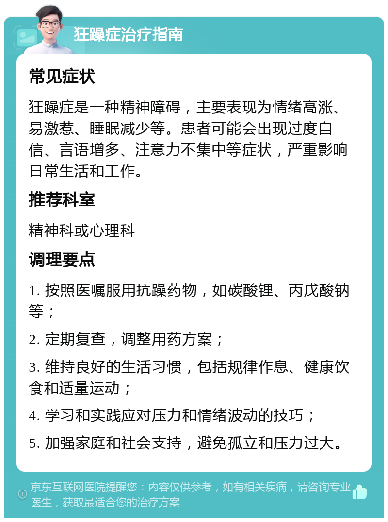 狂躁症治疗指南 常见症状 狂躁症是一种精神障碍，主要表现为情绪高涨、易激惹、睡眠减少等。患者可能会出现过度自信、言语增多、注意力不集中等症状，严重影响日常生活和工作。 推荐科室 精神科或心理科 调理要点 1. 按照医嘱服用抗躁药物，如碳酸锂、丙戊酸钠等； 2. 定期复查，调整用药方案； 3. 维持良好的生活习惯，包括规律作息、健康饮食和适量运动； 4. 学习和实践应对压力和情绪波动的技巧； 5. 加强家庭和社会支持，避免孤立和压力过大。