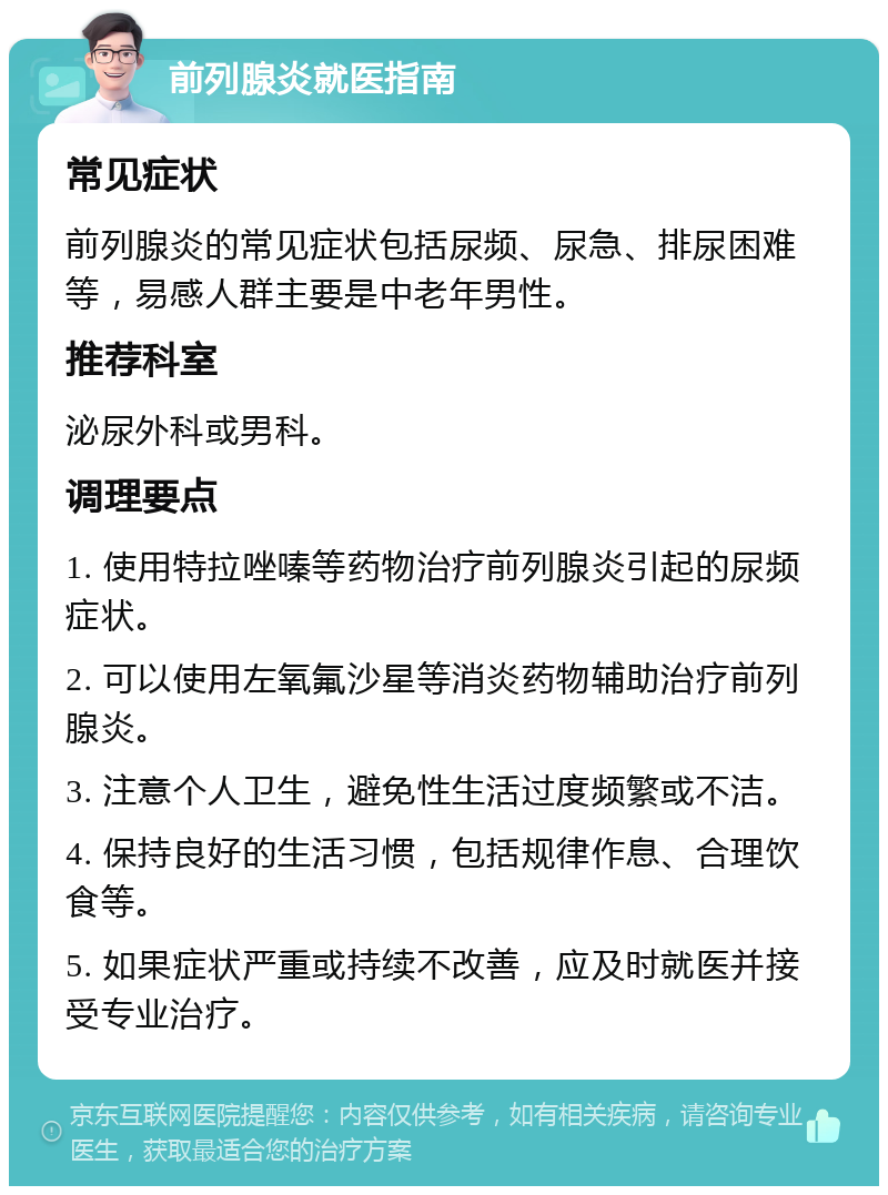 前列腺炎就医指南 常见症状 前列腺炎的常见症状包括尿频、尿急、排尿困难等，易感人群主要是中老年男性。 推荐科室 泌尿外科或男科。 调理要点 1. 使用特拉唑嗪等药物治疗前列腺炎引起的尿频症状。 2. 可以使用左氧氟沙星等消炎药物辅助治疗前列腺炎。 3. 注意个人卫生，避免性生活过度频繁或不洁。 4. 保持良好的生活习惯，包括规律作息、合理饮食等。 5. 如果症状严重或持续不改善，应及时就医并接受专业治疗。