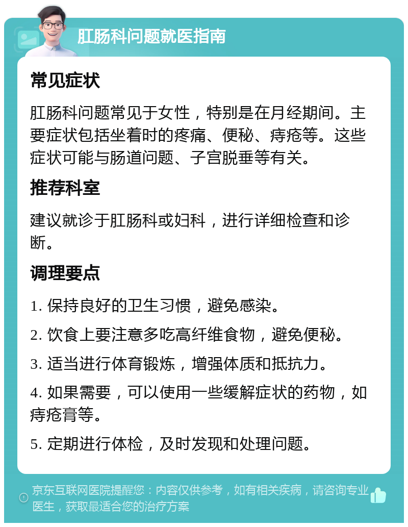 肛肠科问题就医指南 常见症状 肛肠科问题常见于女性，特别是在月经期间。主要症状包括坐着时的疼痛、便秘、痔疮等。这些症状可能与肠道问题、子宫脱垂等有关。 推荐科室 建议就诊于肛肠科或妇科，进行详细检查和诊断。 调理要点 1. 保持良好的卫生习惯，避免感染。 2. 饮食上要注意多吃高纤维食物，避免便秘。 3. 适当进行体育锻炼，增强体质和抵抗力。 4. 如果需要，可以使用一些缓解症状的药物，如痔疮膏等。 5. 定期进行体检，及时发现和处理问题。