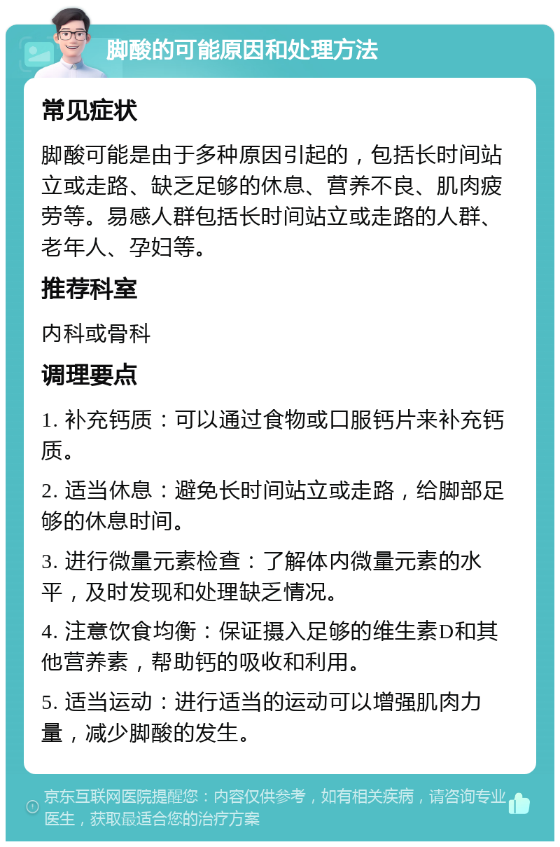 脚酸的可能原因和处理方法 常见症状 脚酸可能是由于多种原因引起的，包括长时间站立或走路、缺乏足够的休息、营养不良、肌肉疲劳等。易感人群包括长时间站立或走路的人群、老年人、孕妇等。 推荐科室 内科或骨科 调理要点 1. 补充钙质：可以通过食物或口服钙片来补充钙质。 2. 适当休息：避免长时间站立或走路，给脚部足够的休息时间。 3. 进行微量元素检查：了解体内微量元素的水平，及时发现和处理缺乏情况。 4. 注意饮食均衡：保证摄入足够的维生素D和其他营养素，帮助钙的吸收和利用。 5. 适当运动：进行适当的运动可以增强肌肉力量，减少脚酸的发生。