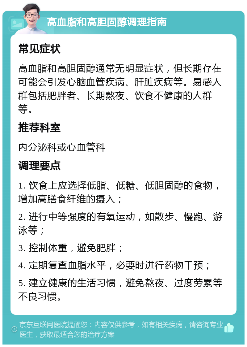 高血脂和高胆固醇调理指南 常见症状 高血脂和高胆固醇通常无明显症状，但长期存在可能会引发心脑血管疾病、肝脏疾病等。易感人群包括肥胖者、长期熬夜、饮食不健康的人群等。 推荐科室 内分泌科或心血管科 调理要点 1. 饮食上应选择低脂、低糖、低胆固醇的食物，增加高膳食纤维的摄入； 2. 进行中等强度的有氧运动，如散步、慢跑、游泳等； 3. 控制体重，避免肥胖； 4. 定期复查血脂水平，必要时进行药物干预； 5. 建立健康的生活习惯，避免熬夜、过度劳累等不良习惯。