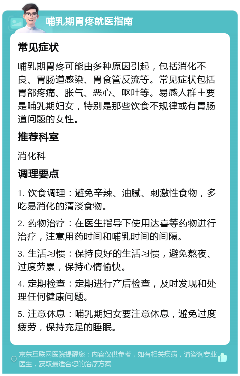 哺乳期胃疼就医指南 常见症状 哺乳期胃疼可能由多种原因引起，包括消化不良、胃肠道感染、胃食管反流等。常见症状包括胃部疼痛、胀气、恶心、呕吐等。易感人群主要是哺乳期妇女，特别是那些饮食不规律或有胃肠道问题的女性。 推荐科室 消化科 调理要点 1. 饮食调理：避免辛辣、油腻、刺激性食物，多吃易消化的清淡食物。 2. 药物治疗：在医生指导下使用达喜等药物进行治疗，注意用药时间和哺乳时间的间隔。 3. 生活习惯：保持良好的生活习惯，避免熬夜、过度劳累，保持心情愉快。 4. 定期检查：定期进行产后检查，及时发现和处理任何健康问题。 5. 注意休息：哺乳期妇女要注意休息，避免过度疲劳，保持充足的睡眠。