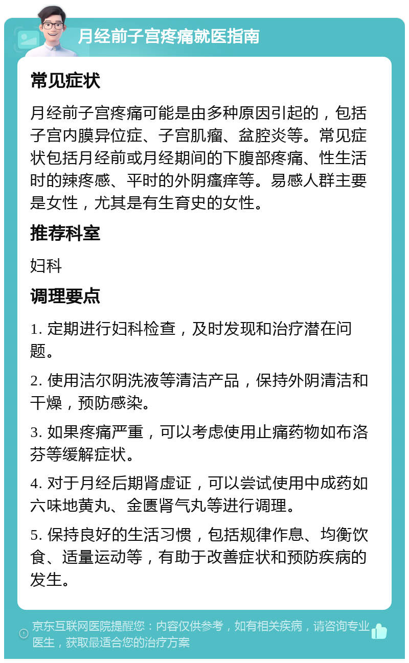 月经前子宫疼痛就医指南 常见症状 月经前子宫疼痛可能是由多种原因引起的，包括子宫内膜异位症、子宫肌瘤、盆腔炎等。常见症状包括月经前或月经期间的下腹部疼痛、性生活时的辣疼感、平时的外阴瘙痒等。易感人群主要是女性，尤其是有生育史的女性。 推荐科室 妇科 调理要点 1. 定期进行妇科检查，及时发现和治疗潜在问题。 2. 使用洁尔阴洗液等清洁产品，保持外阴清洁和干燥，预防感染。 3. 如果疼痛严重，可以考虑使用止痛药物如布洛芬等缓解症状。 4. 对于月经后期肾虚证，可以尝试使用中成药如六味地黄丸、金匮肾气丸等进行调理。 5. 保持良好的生活习惯，包括规律作息、均衡饮食、适量运动等，有助于改善症状和预防疾病的发生。