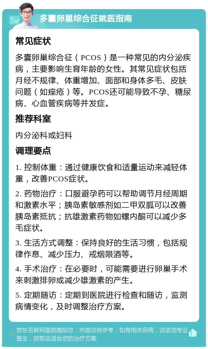 多囊卵巢综合征就医指南 常见症状 多囊卵巢综合征（PCOS）是一种常见的内分泌疾病，主要影响生育年龄的女性。其常见症状包括月经不规律、体重增加、面部和身体多毛、皮肤问题（如痤疮）等。PCOS还可能导致不孕、糖尿病、心血管疾病等并发症。 推荐科室 内分泌科或妇科 调理要点 1. 控制体重：通过健康饮食和适量运动来减轻体重，改善PCOS症状。 2. 药物治疗：口服避孕药可以帮助调节月经周期和激素水平；胰岛素敏感剂如二甲双胍可以改善胰岛素抵抗；抗雄激素药物如螺内酮可以减少多毛症状。 3. 生活方式调整：保持良好的生活习惯，包括规律作息、减少压力、戒烟限酒等。 4. 手术治疗：在必要时，可能需要进行卵巢手术来刺激排卵或减少雄激素的产生。 5. 定期随访：定期到医院进行检查和随访，监测病情变化，及时调整治疗方案。